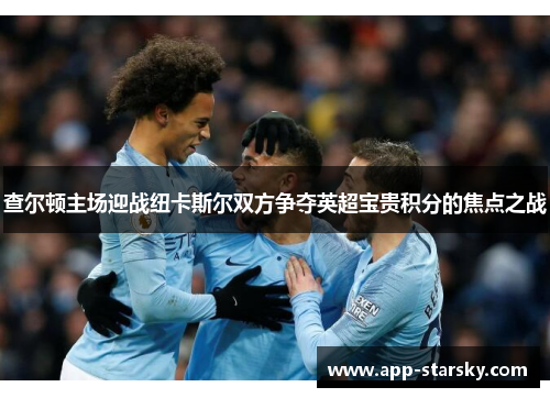 查尔顿主场迎战纽卡斯尔双方争夺英超宝贵积分的焦点之战
